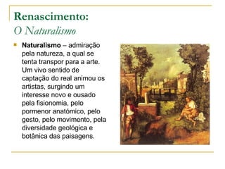 Renascimento: O Naturalismo Naturalismo  – admiração pela natureza, a qual se tenta transpor para a arte. Um vivo sentido de captação do real animou os artistas, surgindo um interesse novo e ousado pela fisionomia, pelo pormenor anatómico, pelo gesto, pelo movimento, pela diversidade geológica e botânica das paisagens. 