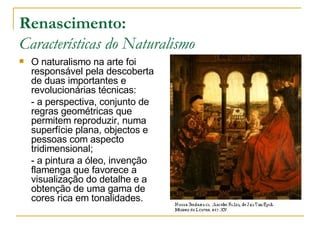 Renascimento: Características do Naturalismo O naturalismo na arte foi responsável pela descoberta de duas importantes e revolucionárias técnicas: - a perspectiva, conjunto de regras geométricas que permitem reproduzir, numa superfície plana, objectos e pessoas com aspecto tridimensional; - a pintura a óleo, invenção flamenga que favorece a visualização do detalhe e a obtenção de uma gama de cores rica em tonalidades. 