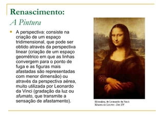 Renascimento: A Pintura A perspectiva: consiste na criação de um espaço tridimensional, que pode ser obtido através da perspectiva linear (criação de um espaço geométrico em que as linhas convergem para o ponto de fuga e as figuras mais afastadas são representadas com menor dimensão) ou através da perspectiva aérea, muito utilizada por Leonardo da Vinci (gradação da luz ou  sfumato , que transmite a sensação de afastamento). 
