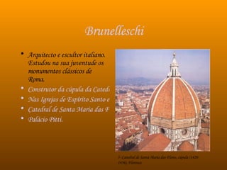 Brunelleschi Arquitecto e escultor italiano. Estudou na sua juventude os monumentos clássicos de Roma. Construtor da cúpula da Catedral de Florença.  Nas Igrejas de Espírito Santo e S. Lourenço Catedral de Santa Maria das Flores Palácio Pitti . 5- Catedral de Santa Maria das Flores, cúpula (1420-1436), Florença 