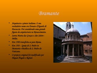 Bramante Arquitecto e pintor italiano. O seu verdadeiro nome era Donato d'Agnolo di Pascuccio. Foi considerado uma grande figura da arquitectura no Renascimento.  Santa Maria das Graças e São Sátiro - Milão.  Em 1500 transferiu-se para Roma.  Em 1503 - Igreja de S. Pedro in Montorio e Basílica de S. Pedro do Vaticano.  O projecto original foi modificado por Miguel Ângelo e Rafael.  