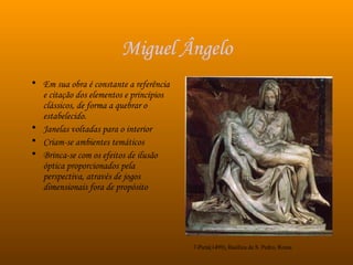 Miguel Ângelo Em sua obra é constante a referência e citação dos elementos e princípios  clássicos, de forma a quebrar o estabelecido. Janelas voltadas para o interior Criam-se ambientes temáticos Brinca-se com os efeitos de ilusão óptica proporcionados pela perspectiva, através de jogos dimensionais fora de propósito  7-Pietá(1499), Basílica de S. Pedro, Roma 
