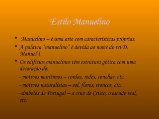 Estilo Manuelino Manuelino – é uma arte com características próprias. A palavra “manuelino” é devida ao nome do rei D. Manuel I.  Os edifícios manuelinos têm estrutura gótica com uma decoração de: - motivos marítimos – cordas, redes, conchas, etc. - motivos naturalistas – sol, flores, troncos, etc. -símbolos de Portugal – a cruz de Cristo, o escudo real, etc.  