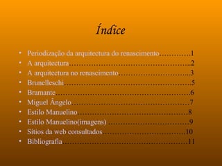 Índice   Periodização da arquitectura do renascimento ………….1 A arquitectura …………………………………………..2 A arquitectura no renascimento ………………………...3  Brunelleschi …………………………………………….5 Bramante ……………………………………………….6 Miguel Ângelo …………………………………………7 Estilo Manuelino ………………………………………8 Estilo Manuelino(imagens)  ……………………………9 Sítios da web consultados …………………………….10 Bibliografia ……………………………………………11 