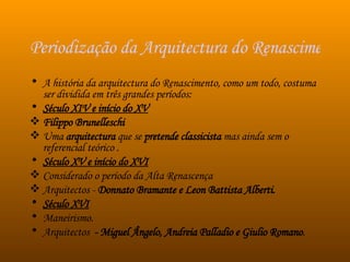 Periodização da Arquitectura do Renascimento A história da arquitectura do Renascimento, como um todo, costuma ser dividida em três grandes períodos: Século XIV e início do XV Filippo Brunelleschi   Uma  arquitectura  que se  pretende classicista  mas ainda sem o referencial teórico .  Século XV e início do XVI Considerado o período da Alta Renascença Arquitectos -  Donnato Bramante e Leon Battista Alberti.  Século XVI Maneirismo.   Arquitectos   - Miguel Ângelo, Andreia Palladio e Giulio Romano .  