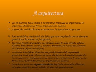A arquitectura Foi em Florença que se iniciou o movimento de renovação da arquitectura. Os arquitectos utilizaram as formas arquitectónicas clássicas.  A partir dos modelos clássicos, a arquitectura do Renascimento optou por: horizontalidade e simplicidade das linhas que eram completadas com os elementos geométricos e decorativos da Antiguidade; tais como: frontões triangulares nas fachadas, arcos de volta perfeita, colunas clássicas, balaustradas, cornijas, cúpulas e decoração com recurso aos elementos da Natureza e figuras mitológicas; a estrutura dos edifícios obedecia a um princípio racional de organização geométrica, simetria de volumes, harmonia  das formas e de repetição regular dos mesmos elementos- janelas, colunas de várias ordens sobrepostas, de modo a criar formas novas a partir dos elementos arquitectónicas clássicos.  Concebeu-se assim uma  arquitectura criativa  inspirada nos modelos clássicos e, em muitas situações, usando soluções técnicas inteiramente novas.  