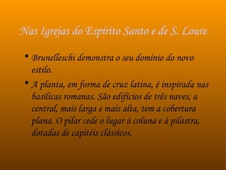 Nas Igrejas do Espírito Santo e de S. Lourenço, Brunelleschi Brunelleschi demonstra o seu domínio do novo estilo.  A planta, em forma de cruz latina, é inspirada nas basílicas romanas. São edifícios de três naves, a central, mais larga e mais alta, tem a cobertura plana. O pilar cede o lugar à coluna e à pilastra, dotadas de capitéis clássicos. 