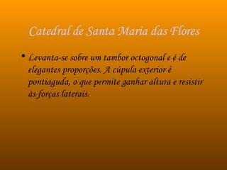 Catedral de Santa Maria das Flores Levanta-se sobre um tambor octogonal e é de elegantes proporções. A cúpula exterior é pontiaguda, o que permite ganhar altura e resistir às forças laterais. 