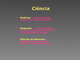 Medicina   – dissecação de cadáveres (André Vesálio). Geografia   – a representação do mundo em mapas torna-se mais completa e exacta. Ciências da Natureza   – conhecimento de novas plantas, novos animais, etc . 