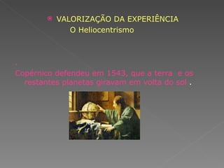 VALORIZAÇÃO DA EXPERIÊNCIA O Heliocentrismo   .  Copérnico defendeu em 1543, que a terra  e os restantes planetas giravam em volta do sol  . 