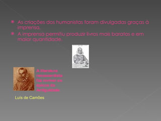 As criações dos humanistas foram divulgadas graças à imprensa. A imprensa permitiu produzir livros mais baratos e em maior quantidade. A literatura renascentista faz reviver os épicos da Antiguidade Luís   de Camões A literatura renascentista faz reviver os épicos da Antiguidade 