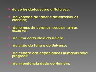 de curiosidades sobre a Natureza; da vontade de saber e desenvolver as ciências; de formas de construir, esculpir, pintar, escrever; de uma certa ideia da beleza; da visão da Terra e do Universo; da certeza das capacidades humanas para progredir; da importância dada ao Homem. 