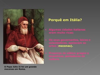 Porquê em Itália? Algumas cidades italianas eram muito ricas; Os seus governantes, laicos e eclesiásticos, apoiavam as   artes ( mecenas). Presença de sábios gregos e bizantinos, portadores da cultura. O Papa Júlio II foi um grande mecenas em Roma. 