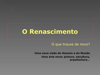 O Renascimento O que trouxe de novo? Uma nova visão do Homem e do Mundo Uma arte nova: pintura, escultura, arquitectura... 