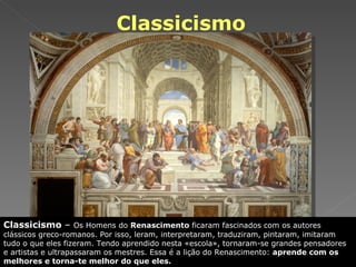 Classicismo Classicismo  –  Os Homens do  Renascimento  ficaram fascinados com os autores clássicos greco-romanos. Por isso, leram, interpretaram, traduziram, pintaram, imitaram tudo o que eles fizeram. Tendo aprendido nesta «escola», tornaram-se grandes pensadores e artistas e ultrapassaram os mestres. Essa é a lição do Renascimento:  aprende com os melhores e torna-te melhor do que eles. 