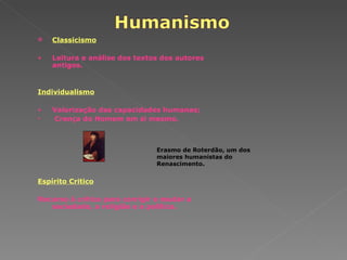 Classicismo Leitura e análise dos textos dos autores antigos. Individualismo Valorização das capacidades humanas; Crença do Homem em si mesmo. Espírito Critico Recurso à crítica para corrigir e mudar a sociedade, a religião e a política. Erasmo de Roterdão, um dos maiores humanistas do Renascimento. 