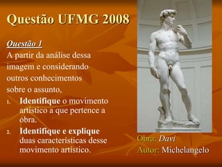 Questão UFMG 2008
Questão 1
A partir da análise dessa
imagem e considerando
outros conhecimentos
sobre o assunto,
1. Identifique o movimento
artístico a que pertence a
obra.
2. Identifique e explique
duas características desse
movimento artístico.
Obra: Davi
Autor: Michelangelo
 