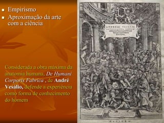  Empirismo
 Aproximação da arte
com a ciência
Considerada a obra máxima da
anatomia humana, De Humani
Corporis Fabrica , de André
Vesálio, defende a experiência
como forma de conhecimento
do homem
 