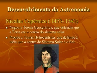 Desenvolvimento da Astronomia
Nicolau Copérnico ( 1473- 1543)
 Negou a Teoria Geocêntrica, que defendia que
a Terra era o centro do sistema solar
 Propõe a Teoria Heliocêntrica, que defende a
idéia que o centro do Sistema Solar é o Sol.
 