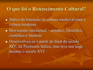 O que foi o Renascimento Cultural?
 Marco da transição da cultura medieval para a
cultura moderna
 Movimento intelectual – artístico, filosófico,
científico e literário
 Desenvolveu-se a partir do final do século
XIV, na Península Itálica, mas teve seu auge
durante o século XVI
 