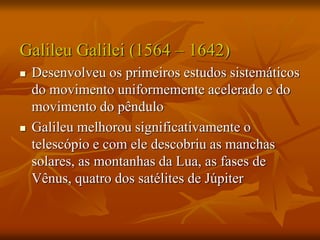 Galileu Galilei (1564 – 1642)
 Desenvolveu os primeiros estudos sistemáticos
do movimento uniformemente acelerado e do
movimento do pêndulo
 Galileu melhorou significativamente o
telescópio e com ele descobriu as manchas
solares, as montanhas da Lua, as fases de
Vênus, quatro dos satélites de Júpiter
 