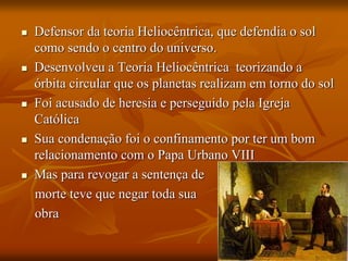  Defensor da teoria Heliocêntrica, que defendia o sol
como sendo o centro do universo.
 Desenvolveu a Teoria Heliocêntrica teorizando a
órbita circular que os planetas realizam em torno do sol
 Foi acusado de heresia e perseguido pela Igreja
Católica
 Sua condenação foi o confinamento por ter um bom
relacionamento com o Papa Urbano VIII
 Mas para revogar a sentença de
morte teve que negar toda sua
obra
 