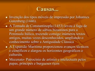 Causas...
 Invenção dos tipos móveis de impressão por Johannes
Gutenberg (1446).
 A Tomada de Constantinopla (1453) levou à fuga de
um grande número de sábios bizantinos para a
Península Itálica, trazendo consigo inúmeros textos
antigos, muitas vezes desconhecidos, ampliando o
conhecimento sobre a Antiguidade Clássica
 A Expansão Marítima proporcionou avanços técnicos
e científicos e alargou os horizontes geográficos e
culturais
 Mecenato- Patrocínio de artistas e intelectuais pelos
papas, príncipes e burgueses ricos
 