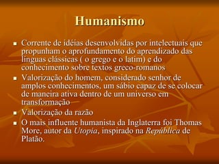 Humanismo
 Corrente de idéias desenvolvidas por intelectuais que
propunham o aprofundamento do aprendizado das
línguas clássicas ( o grego e o latim) e do
conhecimento sobre textos greco-romanos
 Valorização do homem, considerado senhor de
amplos conhecimentos, um sábio capaz de se colocar
de maneira ativa dentro de um universo em
transformação
 Valorização da razão
 O mais influente humanista da Inglaterra foi Thomas
More, autor da Utopia, inspirado na República de
Platão.
 