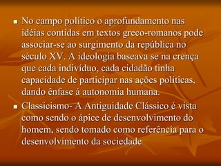  No campo político o aprofundamento nas
idéias contidas em textos greco-romanos pode
associar-se ao surgimento da república no
século XV. A ideologia baseava se na crença
que cada indivíduo, cada cidadão tinha
capacidade de participar nas ações políticas,
dando ênfase á autonomia humana.
 Classicismo- A Antiguidade Clássico é vista
como sendo o ápice de desenvolvimento do
homem, sendo tomado como referência para o
desenvolvimento da sociedade
 