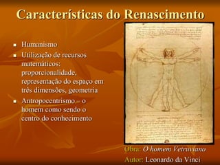 Características do Renascimento
 Humanismo
 Utilização de recursos
matemáticos:
proporcionalidade,
representação do espaço em
três dimensões, geometria
 Antropocentrismo – o
homem como sendo o
centro do conhecimento
Obra: O homem Vetruviano
Autor: Leonardo da Vinci
 