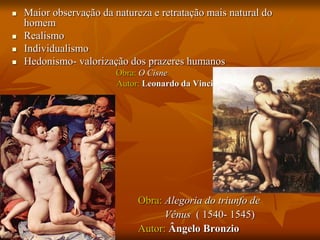  Maior observação da natureza e retratação mais natural do
homem
 Realismo
 Individualismo
 Hedonismo- valorização dos prazeres humanos
Obra: O Cisne
Autor: Leonardo da Vinci
Obra: Alegoria do triunfo de
Vênus ( 1540- 1545)
Autor: Ângelo Bronzio
 