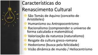  São Tomás de Aquino (conceito de
Aristóteles)
 Humanismo ou Antropocentrismo
 Racionalismo (compreender o universo de
forma calculada e matemática)
 Valorização da natureza (naturalismo)
 Resgate da cultura greco-romana
 Hedonismo (busca pela felicidade)
 Visão dinâmica de mundo / Heliocentrismo
Características do
Renascimento Cultural
 