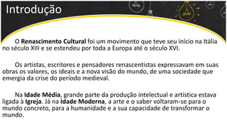 O Renascimento Cultural foi um movimento que teve seu início na Itália
no século XIII e se estendeu por toda a Europa até o século XVI.
Os artistas, escritores e pensadores renascentistas expressavam em suas
obras os valores, os ideais e a nova visão do mundo, de uma sociedade que
emergia da crise do período medieval.
Na Idade Média, grande parte da produção intelectual e artística estava
ligada à Igreja. Já na Idade Moderna, a arte e o saber voltaram-se para o
mundo concreto, para a humanidade e a sua capacidade de transformar o
mundo.
Introdução
 