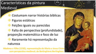 Características da pintura
Medieval
 Costumam narrar histórias bíblicas
 Figuras estáticas
 Feições iguais ou parecidas
 Falta de perspectiva (profundidade),
proporção matemática e foco de luz
 Raramente há representação da
natureza
Madona e Filho (1230), representação de Maria e Jesus Cristo
com perspectiva medieval, de Berlinghiero Berlinghieri.
 