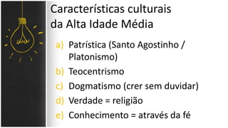 a) Patrística (Santo Agostinho /
Platonismo)
b) Teocentrismo
c) Dogmatismo (crer sem duvidar)
d) Verdade = religião
e) Conhecimento = através da fé
Características culturais
da Alta Idade Média
 