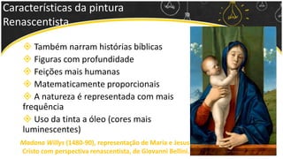 Características da pintura
Renascentista
 Também narram histórias bíblicas
 Figuras com profundidade
 Feições mais humanas
 Matematicamente proporcionais
 A natureza é representada com mais
frequência
 Uso da tinta a óleo (cores mais
luminescentes)
Madona Willys (1480-90), representação de Maria e Jesus
Cristo com perspectiva renascentista, de Giovanni Bellini.
 