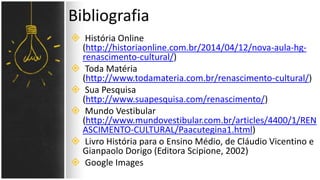  História Online
(http://historiaonline.com.br/2014/04/12/nova-aula-hg-
renascimento-cultural/)
 Toda Matéria
(http://www.todamateria.com.br/renascimento-cultural/)
 Sua Pesquisa
(http://www.suapesquisa.com/renascimento/)
 Mundo Vestibular
(http://www.mundovestibular.com.br/articles/4400/1/REN
ASCIMENTO-CULTURAL/Paacutegina1.html)
 Livro História para o Ensino Médio, de Cláudio Vicentino e
Gianpaolo Dorigo (Editora Scipione, 2002)
 Google Images
Bibliografia
 