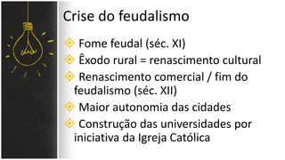  Fome feudal (séc. XI)
 Êxodo rural = renascimento cultural
 Renascimento comercial / fim do
feudalismo (séc. XII)
 Maior autonomia das cidades
 Construção das universidades por
iniciativa da Igreja Católica
Crise do feudalismo
 