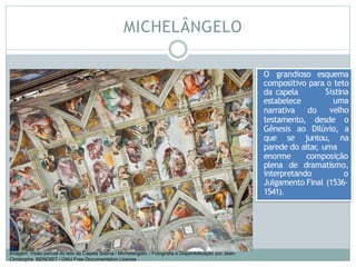MICHELÂNGELO
O grandioso esquema
compositivo para o teto
da capela
estabelece
narrativa do
Sistina
uma
velho
testamento, desde o
Gênesis ao Dilúvio, a
que se juntou, na
parede do altar
, uma
enorme
plena
composição
de dramatismo,
interpretando o
Julgamento Final (1536-
1541).
Imagem: Visão parcial do teto da Capela Sistina / Michelangelo. / Fotografia e Disponibilização por Jean-
Christophe BENOIST / GNU Free Documentation License
 