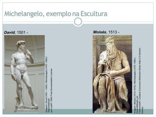 Michelangelo, exemplona Escultura
David, 1501 -
1504.
Moisés, 1513 -
1515.
Imagem:
David
(1501
–
1504)
/
Michelangelo
(1475
-1564)
/
Disponibilizado
por
LeaW
/
GNU
Free
Documentation
License
Imagem:
Moisés
(1513–1515)
/
Michelangelo
(1475
-1564)
/
Disponibilizado
por
FlickreviewR
/
Creative
Commons
Attribution-Share
Alike
2.0
Generic
license.
 