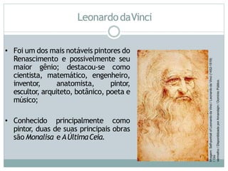 LeonardodaVinci
• Foi um dos mais notáveis pintores do
Renascimento e possivelmente seu
maior gênio; destacou-se como
cientista, matemático, engenheiro,
inventor, anatomista, pintor,
escultor, arquiteto, botânico, poeta e
músico;
• Conhecido principalmente como
pintor, duas de suas principais obras
são Monalisa e AÚltimaCeia.
Imagem:
Self-portrait
of
Leonardo
da
Vinci
/
Leonardo
da
Vinci
(1452-1519)
/
Giz
vermelho
/
Disponiblizada
por
Amandajm
/
Domínio
Público.
 
