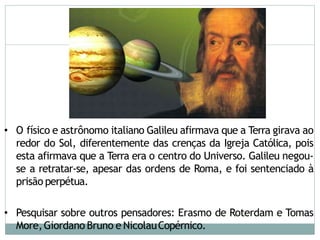 • O físico e astrônomo italiano Galileu afirmava que a Terra girava ao
redor do Sol, diferentemente das crenças da Igreja Católica, pois
esta afirmava que a Terra era o centro do Universo. Galileu negou-
se a retratar-se, apesar das ordens de Roma, e foi sentenciado à
prisão perpétua.
• Pesquisar sobre outros pensadores: Erasmo de Roterdam e Tomas
More,Giordano Bruno e NicolauCopérnico.
 