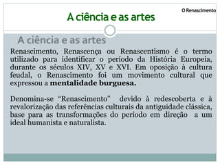 O Renascimento
A ciência eas artes
Renascimento, Renascença ou Renascentismo é o termo
utilizado para identificar o período da História Europeia,
durante os séculos XIV, XV e XVI. Em oposição à cultura
feudal, o Renascimento foi um movimento cultural que
expressou a mentalidade burguesa.
Denomina-se “Renascimento” devido à redescoberta e à
revalorização das referências culturais da antiguidade clássica,
base para as transformações do período em direção a um
ideal humanista e naturalista.
 