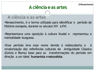 O Renascimento
A ciência eas artes
•Renascimento, é o termo utilizado para identificar o período da
História europeia, durante os séculos XIV aXVI.
•Representava uma oposição à cultura feudal e representou a
mentalidade burguesa.
•Esse período leva esse nome devido à redescoberta e à
revalorização das referências culturais da Antiguidade Clássica
(Grécia e Roma) base para as transformações do período em
direção a um ideal humanista enaturalista.
 