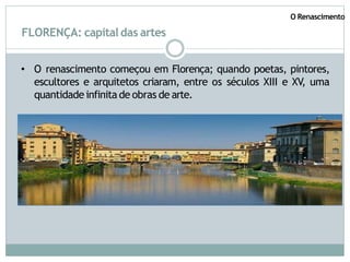 FLORENÇA: capitaldas artes
• O renascimento começou em Florença; quando poetas, pintores,
escultores e arquitetos criaram, entre os séculos XIII e XV, uma
quantidade infinita de obras de arte.
O Renascimento
 