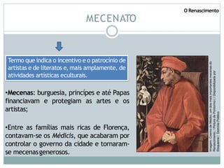 MECENATO
•Mecenas: burguesia, princípes e até Papas
financiavam e protegiam as artes e os
artistas;
•Entre as famílias mais ricas de Florença,
contavam-se os Médicis, que acabaram por
controlar o governo da cidade e tornaram-
se mecenasgenerosos.
Termo que indica o incentivo e o patrocínio de
artistas e de literatos e, mais amplamente, de
atividades artísticas eculturais.
Imagem:
Cosmo
de
Médici,
um
dos
mais
importantes
mecenas
do
Renascimento.
/
Pintura
de
Pontormo
(
/
Disponibilizada
por
Eloquence
/
Domínio
Público
O Renascimento
 