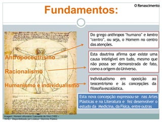 Imagem: Homem vitruviano / Leonardo da Vinci (1452 –
1519) / Disponibilizada por Lviatour / Domínio Público
Fundamentos:
Antropocentrismo
Racionalismo
Humanismo e individualismo
Do grego anthropos “humano” e kentro
“centro”, ou seja, o Homem no centro
das atenções.
Individualismo em oposição ao
teocentrismo e às concepções da
filosofiaescolástica.
Esta nova concepção expressou-se nas Artes
Plásticas e na Literatura e fez desenvolver o
estudo da Medicina,da Física, entre outras
Esta doutrina afirma que existe uma
causa inteligível em tudo, mesmo que
não possa ser demonstrada de fato,
como a origem do Universo.
O Renascimento
 