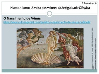 Humanismo: Avoltaaos valoresdaAntiguidadeClássica
O Nascimento de Vênus
https://www.culturagenial.com/quadro-o-nascimento-de-venus-botticelli/
Imagem:
O
nascimento
de
Vênus,
1485.
/
Sandro
Botticelli
(1445–
1510)
/
Disponibilizado
por
Eloquence
/
Domínio
Público.
O Renascimento
 