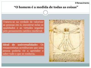 “O homem é a medida de todas as coisas”
O Renascimento
Tratava-se na verdade de valorizar
as pessoas em si, encontrar nelas as
qualidades e as virtudes negadas
pelo pensamento católico medieval.
Ideal de universalidade: Os
renascentistas acreditavam que uma
pessoa poderia vir a aprender e
saber tudo o que se conhecia.
 
