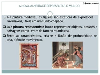 A NOVAMANEIRADE REPRESENTAR O MUNDO
 Na pintura medieval, as figuras são estáticas de expressões
invariáveis, fixas em um fundo chapado.
 Já a pintura renascentista busca representar objetos, pessoas e
paisagens como eram de fato no mundo real.
 Entre as características, cria-se a ilusão de profundidade na
tela, além de movimento.
O Renascimento
 